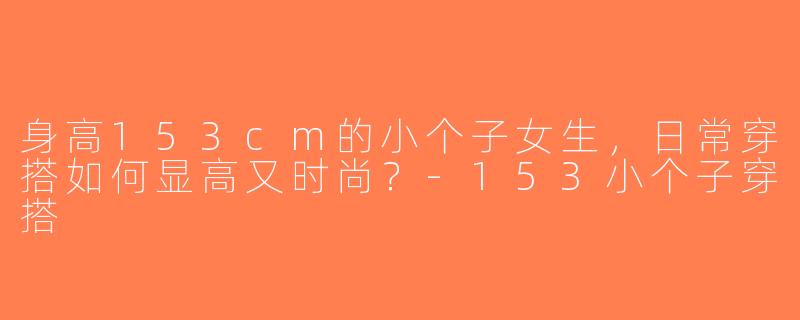 身高153cm的小个子女生，日常穿搭如何显高又时尚？-153小个子穿搭