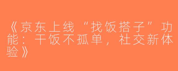 《京东上线“找饭搭子”功能：干饭不孤单，社交新体验》
