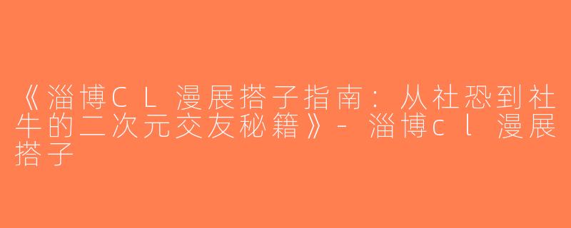 《淄博CL漫展搭子指南：从社恐到社牛的二次元交友秘籍》-淄博cl漫展搭子