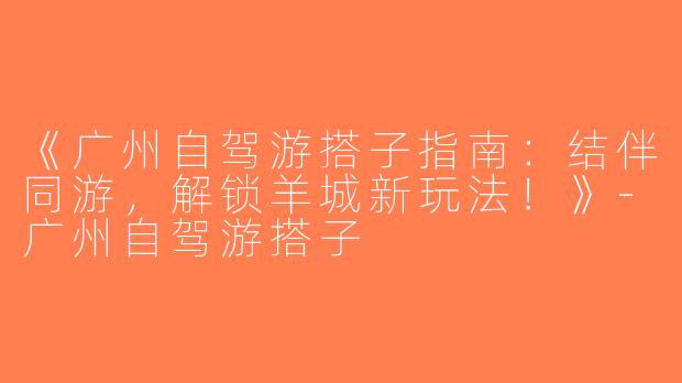 《广州自驾游搭子指南：结伴同游，解锁羊城新玩法！》-广州自驾游搭子