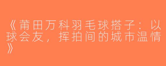 《莆田万科羽毛球搭子：以球会友，挥拍间的城市温情》