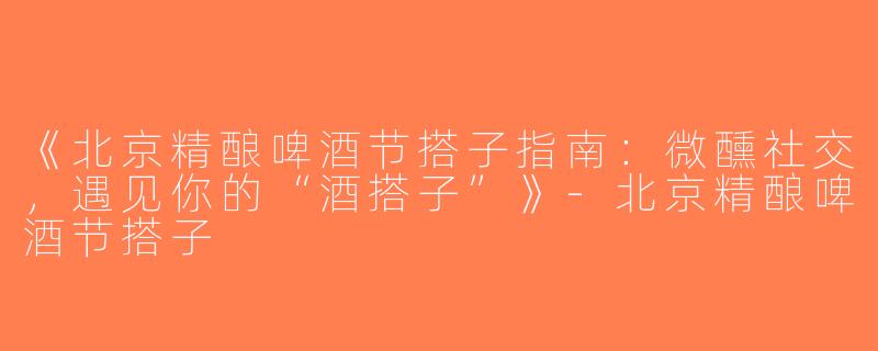 《北京精酿啤酒节搭子指南：微醺社交，遇见你的“酒搭子”》-北京精酿啤酒节搭子