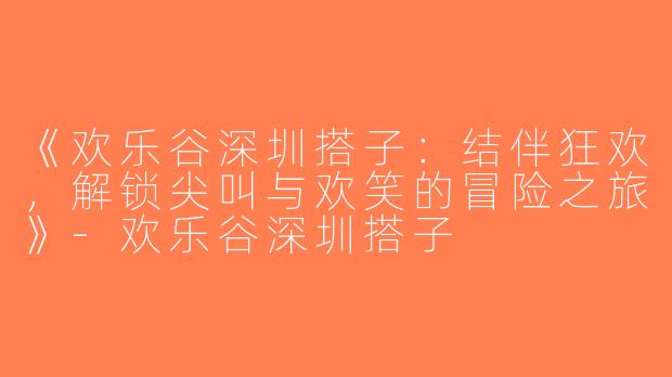 《欢乐谷深圳搭子：结伴狂欢，解锁尖叫与欢笑的冒险之旅》-欢乐谷深圳搭子