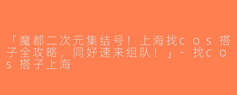 「魔都二次元集结号！上海找cos搭子全攻略，同好速来组队！」-找cos搭子上海