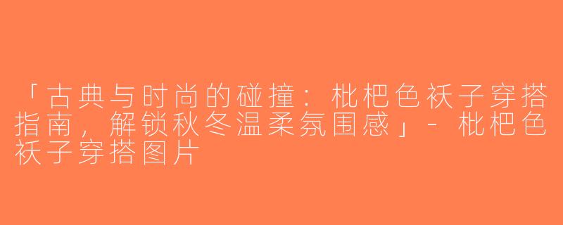 「古典与时尚的碰撞：枇杷色袄子穿搭指南，解锁秋冬温柔氛围感」-枇杷色袄子穿搭图片