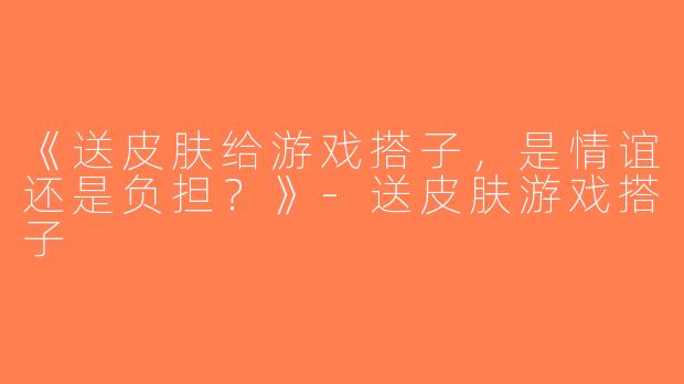 《送皮肤给游戏搭子，是情谊还是负担？》-送皮肤游戏搭子