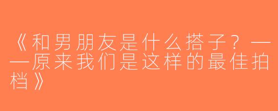 《和男朋友是什么搭子？——原来我们是这样的最佳拍档》