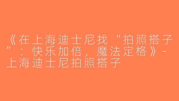 《在上海迪士尼找“拍照搭子”：快乐加倍，魔法定格》-上海迪士尼拍照搭子