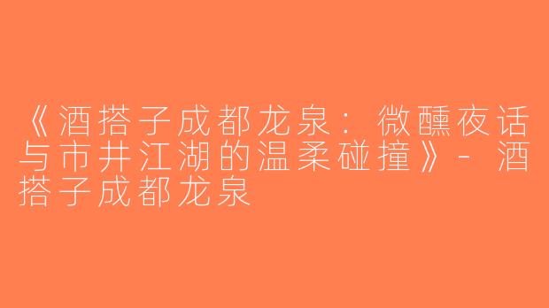 《酒搭子成都龙泉：微醺夜话与市井江湖的温柔碰撞》-酒搭子成都龙泉