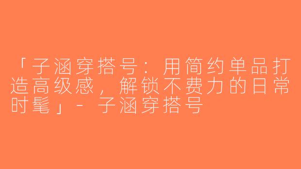 「子涵穿搭号：用简约单品打造高级感，解锁不费力的日常时髦」-子涵穿搭号
