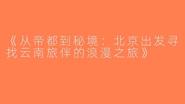 《从帝都到秘境：北京出发寻找云南旅伴的浪漫之旅》