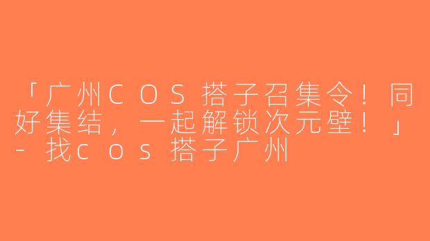 「广州COS搭子召集令！同好集结，一起解锁次元壁！」-找cos搭子广州