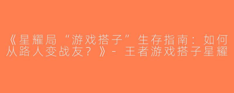 《星耀局“游戏搭子”生存指南：如何从路人变战友？》-王者游戏搭子星耀
