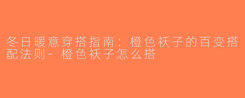 冬日暖意穿搭指南：橙色袄子的百变搭配法则-橙色袄子怎么搭