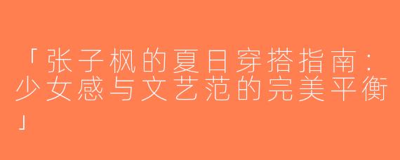 「张子枫的夏日穿搭指南：少女感与文艺范的完美平衡」