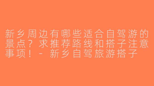新乡周边有哪些适合自驾游的景点？求推荐路线和搭子注意事项！-新乡自驾旅游搭子
