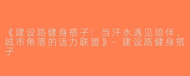 《建设路健身搭子：当汗水遇见陪伴，城市角落的活力联盟》-建设路健身搭子