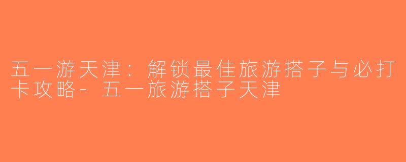 五一游天津：解锁最佳旅游搭子与必打卡攻略-五一旅游搭子天津