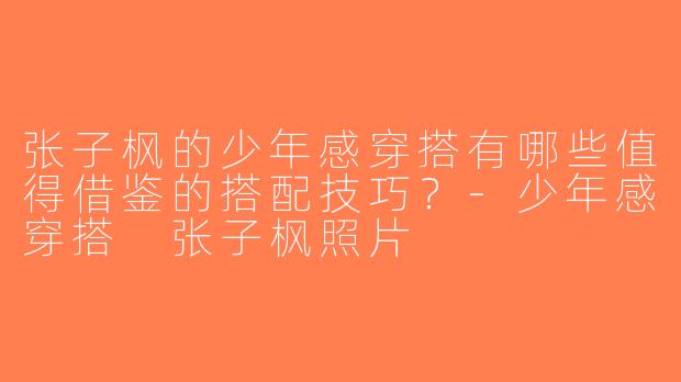 张子枫的少年感穿搭有哪些值得借鉴的搭配技巧？-少年感穿搭 张子枫照片