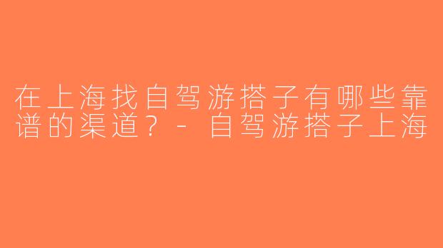 在上海找自驾游搭子有哪些靠谱的渠道？-自驾游搭子上海