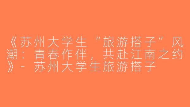 《苏州大学生“旅游搭子”风潮：青春作伴，共赴江南之约》-苏州大学生旅游搭子