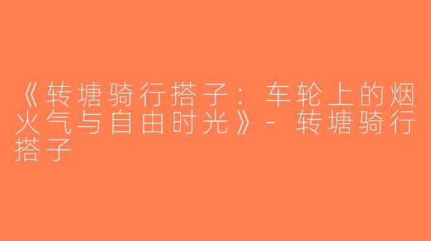 《转塘骑行搭子：车轮上的烟火气与自由时光》-转塘骑行搭子
