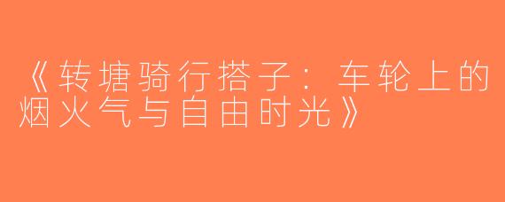 《转塘骑行搭子：车轮上的烟火气与自由时光》