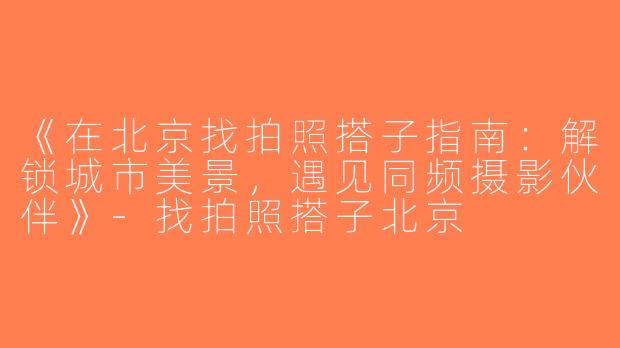 《在北京找拍照搭子指南：解锁城市美景，遇见同频摄影伙伴》-找拍照搭子北京