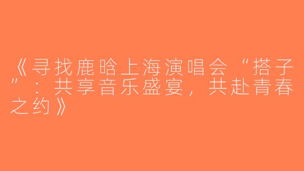 《寻找鹿晗上海演唱会“搭子”：共享音乐盛宴，共赴青春之约》