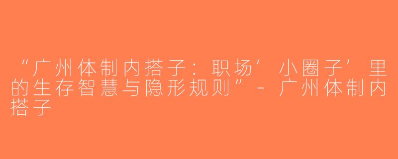 “广州体制内搭子：职场‘小圈子’里的生存智慧与隐形规则”-广州体制内搭子