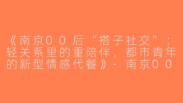 《南京00后“搭子社交”：轻关系里的重陪伴，都市青年的新型情感代餐》-南京00后搭子
