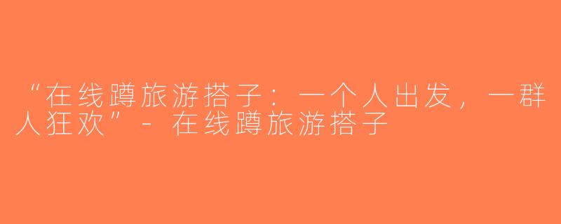 “在线蹲旅游搭子：一个人出发，一群人狂欢”-在线蹲旅游搭子