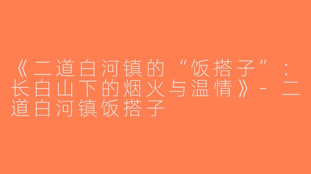 《二道白河镇的“饭搭子”：长白山下的烟火与温情》-二道白河镇饭搭子