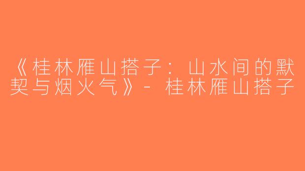 《桂林雁山搭子：山水间的默契与烟火气》-桂林雁山搭子