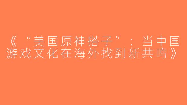 《“美国原神搭子”：当中国游戏文化在海外找到新共鸣》