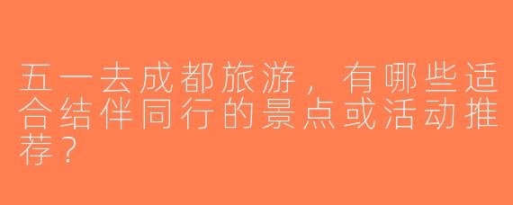 五一去成都旅游，有哪些适合结伴同行的景点或活动推荐？