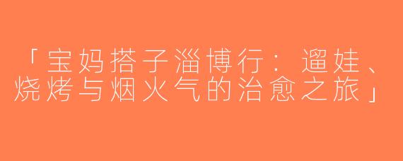 「宝妈搭子淄博行：遛娃、烧烤与烟火气的治愈之旅」