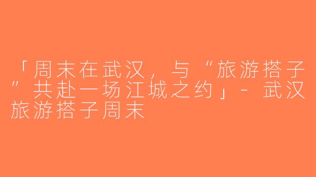 「周末在武汉，与“旅游搭子”共赴一场江城之约」-武汉旅游搭子周末