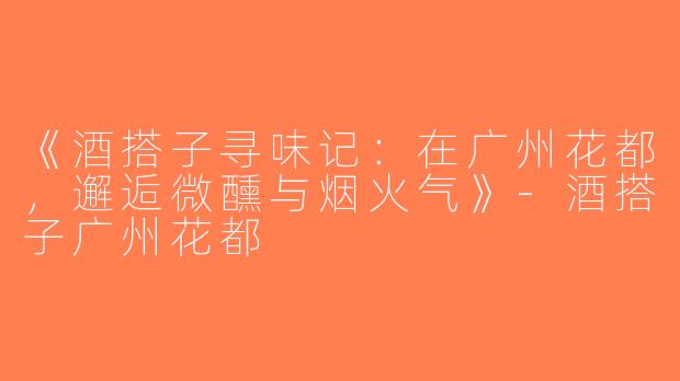 《酒搭子寻味记：在广州花都，邂逅微醺与烟火气》-酒搭子广州花都