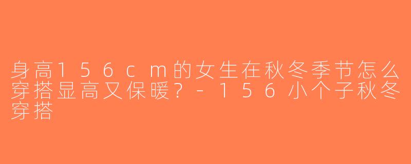 身高156cm的女生在秋冬季节怎么穿搭显高又保暖？-156小个子秋冬穿搭