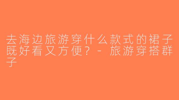 去海边旅游穿什么款式的裙子既好看又方便？-旅游穿搭群子