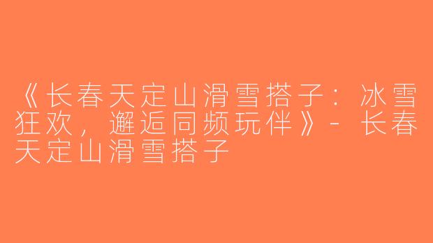《长春天定山滑雪搭子：冰雪狂欢，邂逅同频玩伴》-长春天定山滑雪搭子