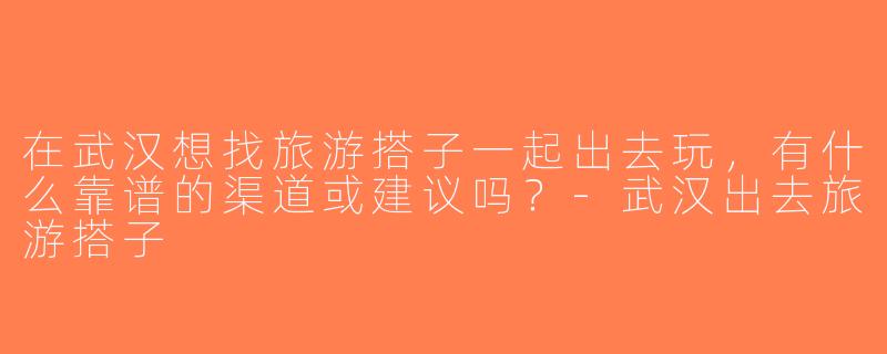 在武汉想找旅游搭子一起出去玩，有什么靠谱的渠道或建议吗？-武汉出去旅游搭子