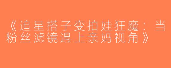 《追星搭子变拍娃狂魔：当粉丝滤镜遇上亲妈视角》