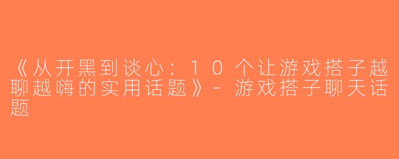 《从开黑到谈心：10个让游戏搭子越聊越嗨的实用话题》-游戏搭子聊天话题