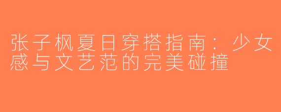 张子枫夏日穿搭指南：少女感与文艺范的完美碰撞