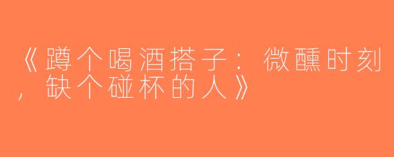 《蹲个喝酒搭子：微醺时刻，缺个碰杯的人》