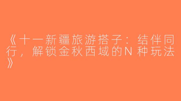 《十一新疆旅游搭子：结伴同行，解锁金秋西域的N种玩法》