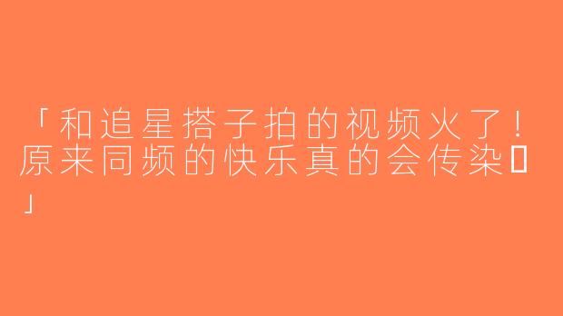 「和追星搭子拍的视频火了！原来同频的快乐真的会传染✨」