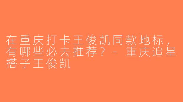 在重庆打卡王俊凯同款地标，有哪些必去推荐？-重庆追星搭子王俊凯